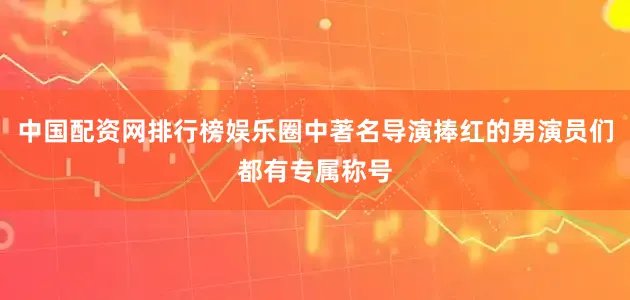 中国配资网排行榜娱乐圈中著名导演捧红的男演员们都有专属称号
