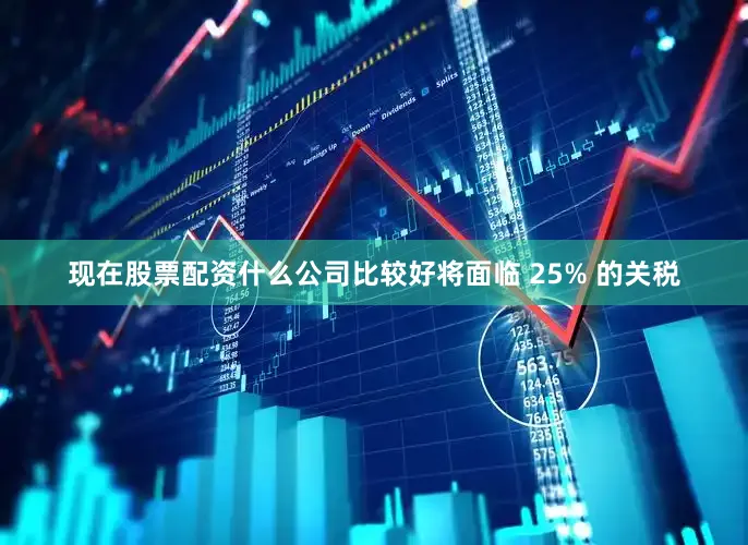 现在股票配资什么公司比较好将面临 25% 的关税