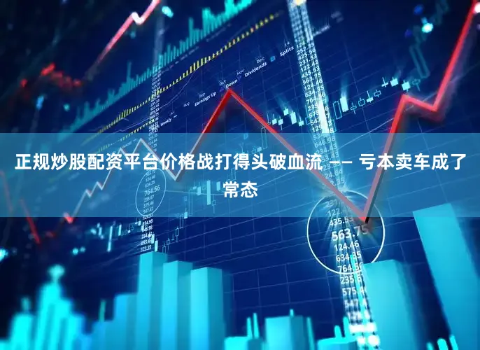 正规炒股配资平台价格战打得头破血流 —— 亏本卖车成了常态
