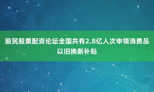 股民股票配资论坛全国共有2.8亿人次申领消费品以旧换新补贴
