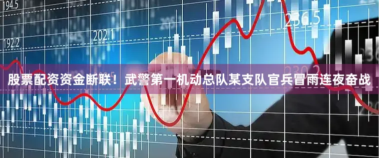 股票配资资金断联！武警第一机动总队某支队官兵冒雨连夜奋战