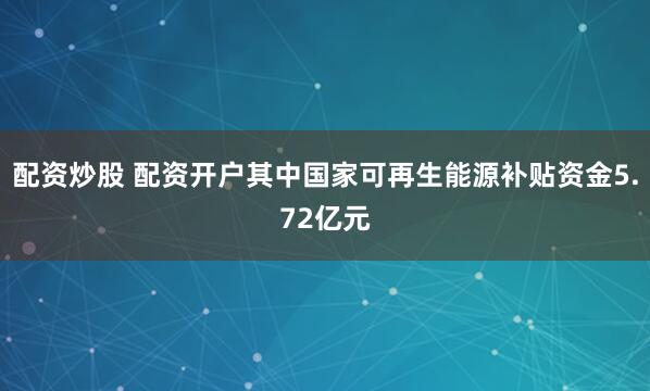 配资炒股 配资开户其中国家可再生能源补贴资金5.72亿元
