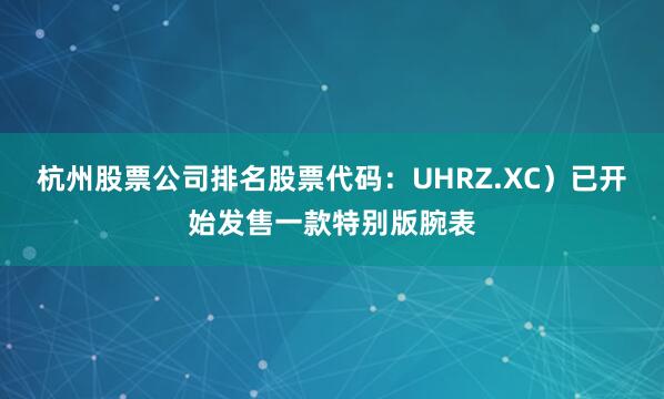 杭州股票公司排名股票代码：UHRZ.XC）已开始发售一款特别版腕表